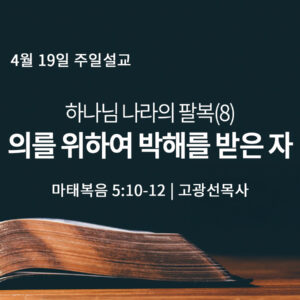 4월 19일 하나님 나라의 팔복(8) 의를 위하여 박해를 받은 자 (마 5:10-12)
